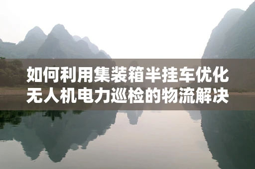 如何利用集装箱半挂车优化无人机电力巡检的物流解决方案？