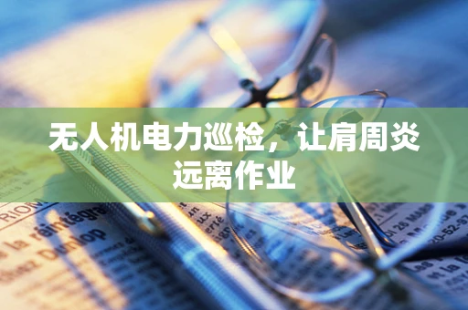 无人机电力巡检，让肩周炎远离作业