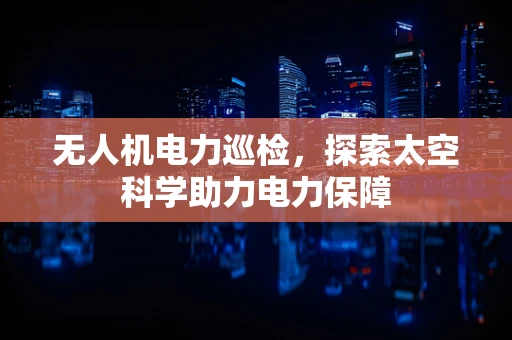 无人机电力巡检，探索太空科学助力电力保障