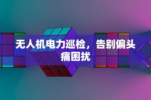 无人机电力巡检，告别偏头痛困扰