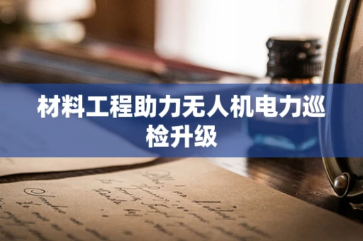 材料工程助力无人机电力巡检升级