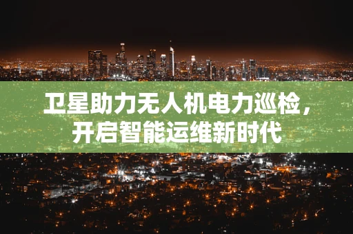 卫星助力无人机电力巡检，开启智能运维新时代