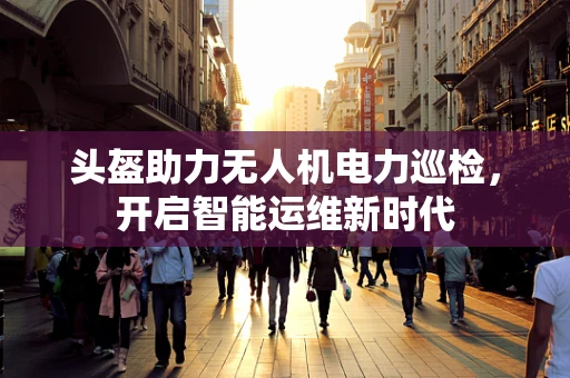 头盔助力无人机电力巡检，开启智能运维新时代