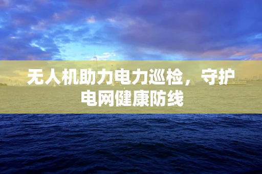 无人机助力电力巡检，守护电网健康防线