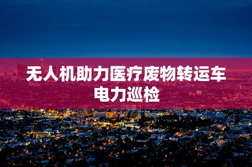 无人机助力医疗废物转运车电力巡检