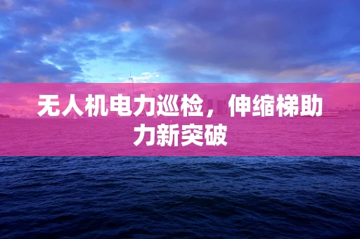 无人机电力巡检，伸缩梯助力新突破