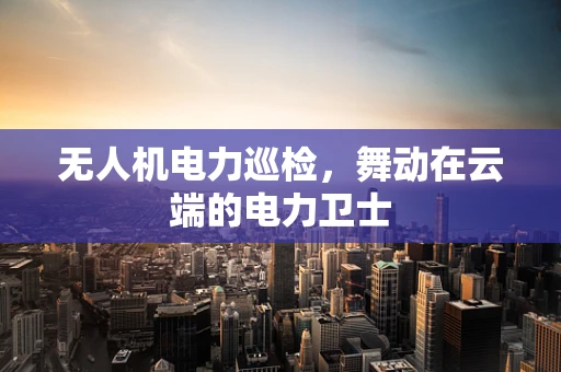 无人机电力巡检，舞动在云端的电力卫士