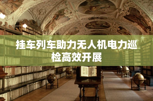 挂车列车助力无人机电力巡检高效开展