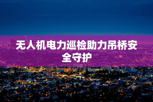 无人机电力巡检助力吊桥安全守护