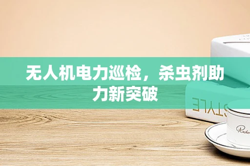 无人机电力巡检，杀虫剂助力新突破