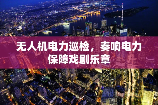 无人机电力巡检，奏响电力保障戏剧乐章