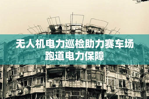 无人机电力巡检助力赛车场跑道电力保障