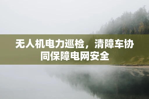 无人机电力巡检，清障车协同保障电网安全