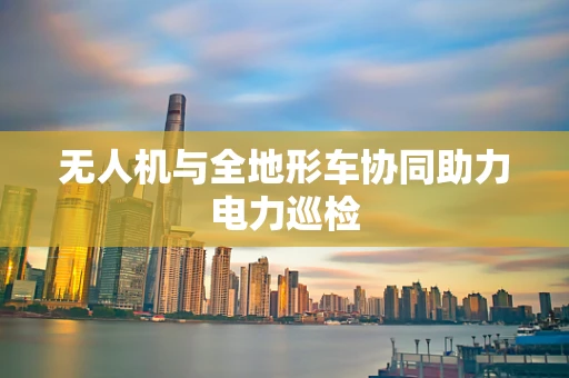 无人机与全地形车协同助力电力巡检