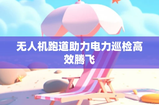 无人机跑道助力电力巡检高效腾飞