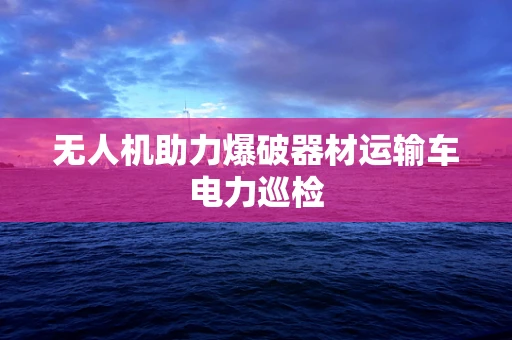 无人机助力爆破器材运输车电力巡检