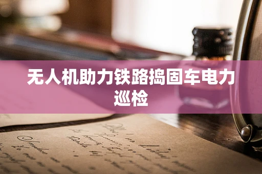 无人机助力铁路捣固车电力巡检