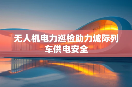 无人机电力巡检助力城际列车供电安全