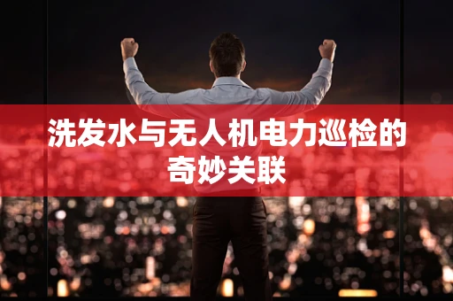 洗发水与无人机电力巡检的奇妙关联