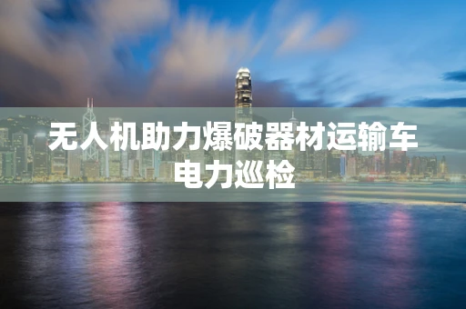 无人机助力爆破器材运输车电力巡检