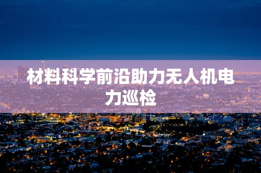 材料科学前沿助力无人机电力巡检