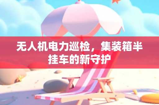 无人机电力巡检，集装箱半挂车的新守护