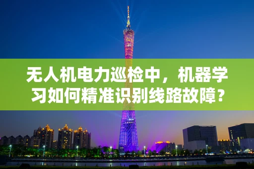 无人机电力巡检中，机器学习如何精准识别线路故障？