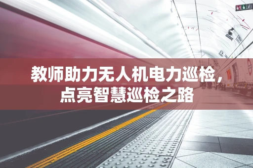 教师助力无人机电力巡检，点亮智慧巡检之路