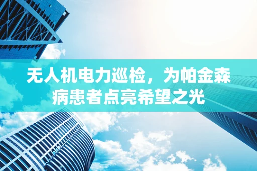无人机电力巡检，为帕金森病患者点亮希望之光