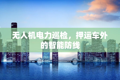 无人机电力巡检，押运车外的智能防线
