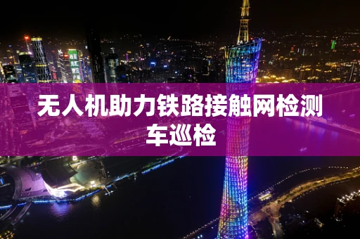 无人机助力铁路接触网检测车巡检