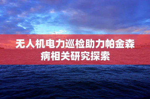 无人机电力巡检助力帕金森病相关研究探索