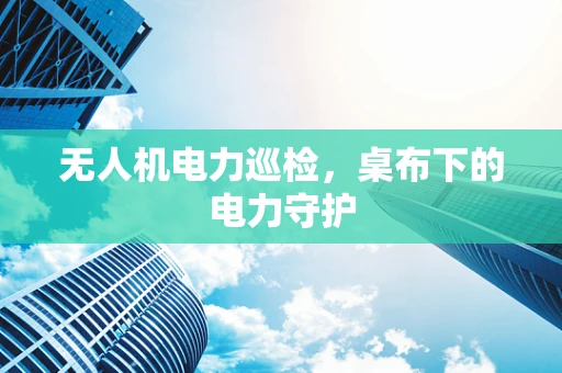 无人机电力巡检，桌布下的电力守护