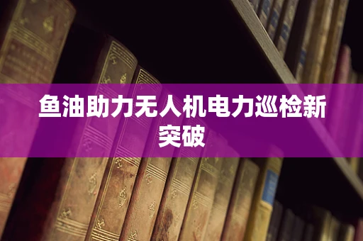 鱼油助力无人机电力巡检新突破