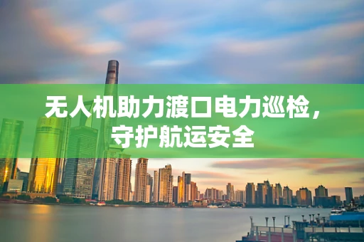 无人机助力渡口电力巡检，守护航运安全
