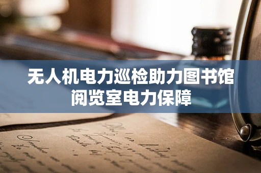 无人机电力巡检助力图书馆阅览室电力保障