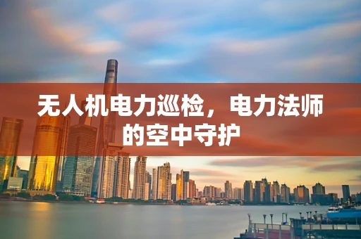 无人机电力巡检，电力法师的空中守护