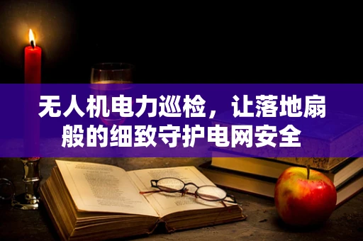 无人机电力巡检，让落地扇般的细致守护电网安全