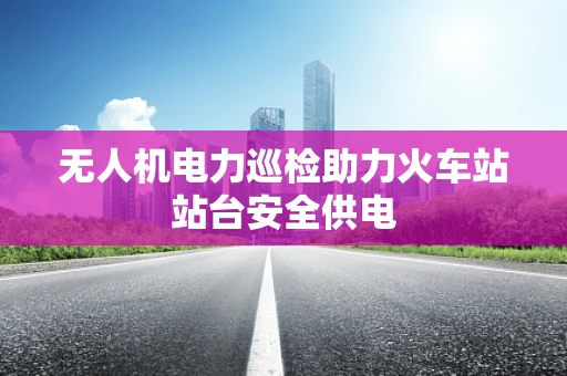 无人机电力巡检助力火车站站台安全供电