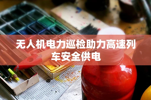 无人机电力巡检助力高速列车安全供电