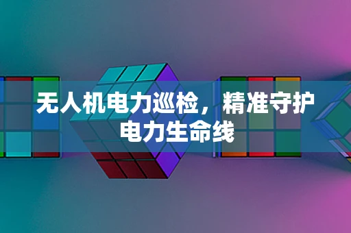 无人机电力巡检，精准守护电力生命线