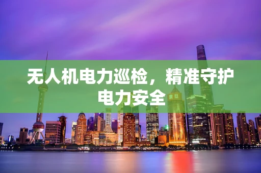 无人机电力巡检，精准守护电力安全