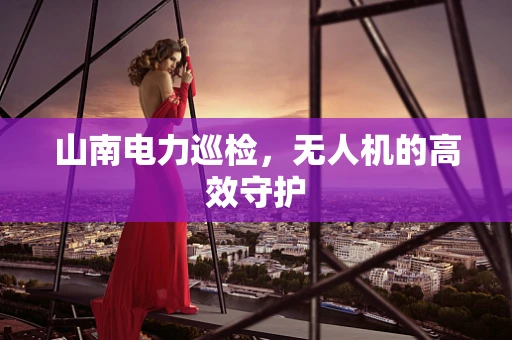 山南电力巡检，无人机的高效守护