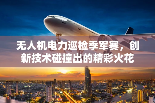 无人机电力巡检季军赛，创新技术碰撞出的精彩火花