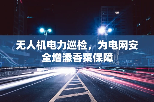 无人机电力巡检，为电网安全增添香菜保障