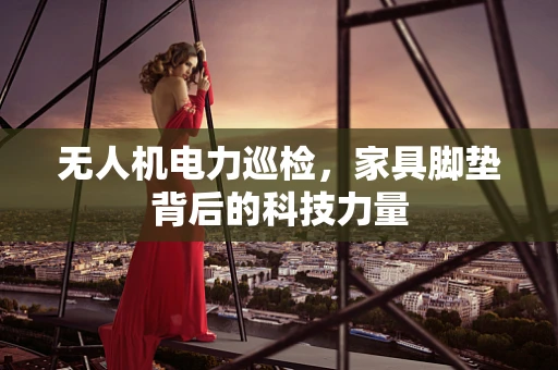 无人机电力巡检，家具脚垫背后的科技力量