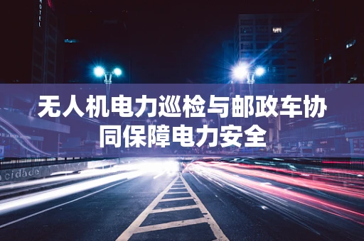 无人机电力巡检与邮政车协同保障电力安全