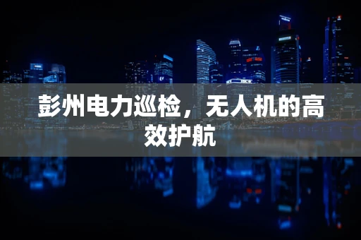彭州电力巡检，无人机的高效护航