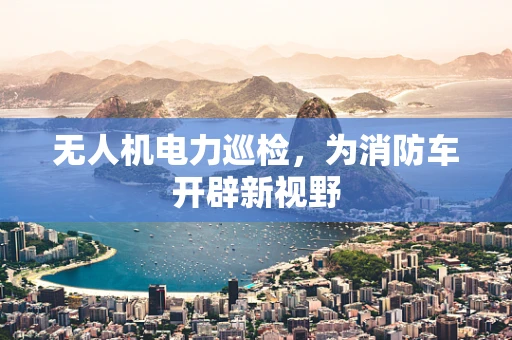 无人机电力巡检，为消防车开辟新视野