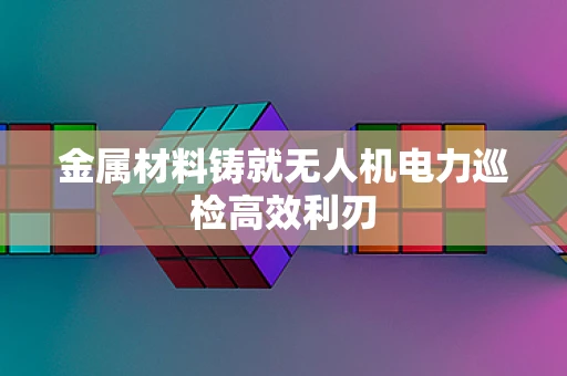 金属材料铸就无人机电力巡检高效利刃
